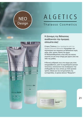Η Δύναμη της θάλασσας
αναδεικνύει την όμορφη
σιλουέτα σας!
Ο όρος Thalasso (που προέρχεται από την
Αρχαία Ελληνική θάλασσα) περιγράφει την
περιποίηση του σώματος με θαλασσινό νερό,
αέρα, ήλιο, φύκια, λάσπη και άμμο.
Οι Θαλασσοθεραπείες είναι εδώ και αιώνες
γνωστές αν και στην εποχή μας έχουν γίνει και
πάλι της μόδας.
Η θετική επίδρασή τους στο σώμα μας είναι
αναμφισβήτητη, γιατί τα εκχυλίσματα φυκιών
τονώνουν, ανανεώνουν και συσφίγγουν την
επιδερμίδα και τους ιστούς με πολύ φυσικό
τρόπο. Ειδικά για την αντιμετώπιση της
κυτταρίτιδας, τα φύκια κάνουν “θαύματα“!
NEO
Design
21
 