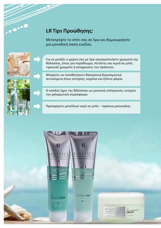 Για να μοιάζει ο χώρος σας με Spa xρησιμοποιήστε χρώματα της
θάλασσας, όπως για παράδειγμα, πετσέτες και κεριά σε μπλε,
τιρκουάζ χρώματα ή αποχρώσεις του πράσινου.
Μπορείτε να τοποθετήσετε θαλασσινά διακοσμητικά
αντικείμενα όπως αστερίες, κοχύλια και ξύλινα ψάρια.
Ο απαλός ήχος της θάλασσας ως μουσική υπόκρουση, ενισχύει
την χαλαρωτική ατμόσφαιρα.
Προσφέρετε μεταλλικό νερό σε μπλε – πράσινα μπουκάλια.
LR Tips Προώθησης:
Μετατρέψτε το σπίτι σας σε Spa και δημιουργήστε
μια μοναδική όαση ευεξίας.
 