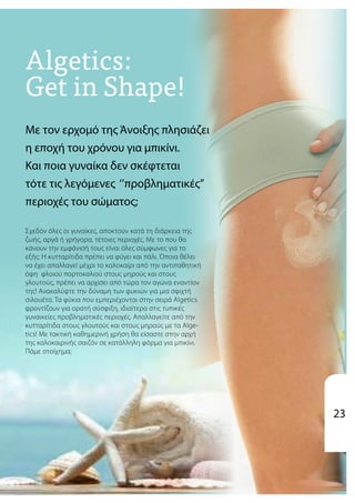 Με τoν ερχομό της Άνοιξης πλησιάζει
η εποχή του χρόνου για μπικίνι.
Και ποια γυναίκα δεν σκέφτεται
τότε τις λεγόμενες ‘’προβληματικές’’
περιοχές του σώματος;
Σχεδόν όλες οι γυναίκες, αποκτούν κατά τη διάρκεια της
ζωής, αργά ή γρήγορα, τέτοιες περιοχές. Με το που θα
κάνουν την εμφάνισή τους είναι όλες σύμφωνες για το
εξής: H κυτταρίτιδα πρέπει να φύγει και πάλι. Όποια θέλει
να έχει απαλλαγεί μέχρι το καλοκαίρι από την αντιπαθητική
όψη φλοιού πορτοκαλιού στους μηρούς και στους
γλουτούς, πρέπει να αρχίσει από τώρα τον αγώνα εναντίον
της! Ανακαλύψτε την δύναμη των φυκιών για μια σφιχτή
σιλουέτα. Τα φύκια που εμπεριέχονται στην σειρά Algetics
φροντίζουν για ορατή σύσφιξη, ιδιαίτερα στις τυπικές
γυναικείες προβληματικές περιοχές. Απαλλαγείτε από την
κυτταρίτιδα στους γλουτούς και στους μηρούς με τα Alge-
tics! Mε τακτική καθημερινή χρήση θα είσαστε στην αρχή
της καλοκαιρινής σαιζόν σε κατάλληλη φόρμα για μπικίνι.
Πάμε στοίχημα;
23
 