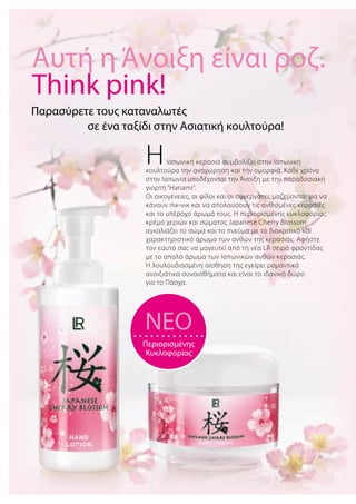 ΗΙαπωνική κερασιά συμβολίζει στην Ιαπωνική
κουλτούρα την αναχώρηση και την ομορφιά. Κάθε χρόνο
στην Ιαπωνία υποδέχονται την Άνοιξη με την παραδοσιακή
γιορτή “Hanami“.
Οι οικογένειες, οι φίλοι και οι συνεργάτες μαζεύονται για να
κάνουν πικ-νικ και να απολαύσουν τις ανθισμένες κερασιές
και το υπέροχο άρωμά τους. Η περιορισμένης κυκλοφορίας
κρέμα χεριών και σώματος Japanese Cherry Blossom
αγκαλιάζει το σώμα και το πνεύμα με το διακριτικό και
χαρακτηριστικό άρωμα των ανθών της κερασιάς. Αφήστε
τον εαυτό σας να μαγευτεί από τη νέα LR σειρά φροντίδας
με το απαλό άρωμα των Ιαπωνικών ανθών κερασιάς.
Η λουλουδιασμένη αίσθηση της εγείρει ρομαντικά
ανοιξιάτικα συναισθήματα και είναι το ιδανικό δώρο
για το Πάσχα.
Παρασύρετε τους καταναλωτές
	 σε ένα ταξίδι στην Ασιατική κουλτούρα!
NEO
Περιορισμένης
Κυκλοφορίας
Αυτή η Άνοιξη είναι ροζ.
Think pink!
 