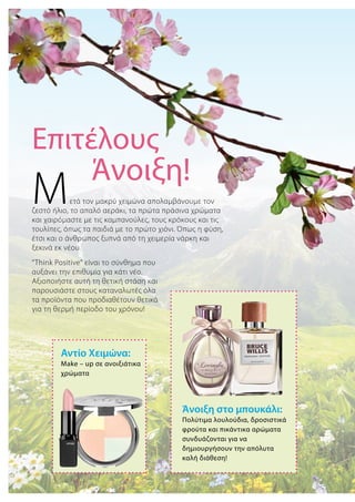 Αντίο Χειμώνα:
Μake – up σε ανοιξιάτικα
χρώματα
Άνοιξη στο μπουκάλι:
Πολύτιμα λουλούδια, δροσιστικά
φρούτα και πικάντικα αρώματα
συνδυάζονται για να
δημιουργήσουν την απόλυτα
καλή διάθεση!
Eπιτέλους
Άνοιξη!
Μετά τον μακρύ χειμώνα απολαμβάνουμε τον
ζεστό ήλιο, το απαλό αεράκι, τα πρώτα πράσινα χρώματα
και χαιρόμαστε με τις καμπανούλες, τους κρόκους και τις
τουλίπες, όπως τα παιδιά με το πρώτο χιόνι. Όπως η φύση,
έτσι και ο άνθρωπος ξυπνά από τη χειμερία νάρκη και
ξεκινά εκ νέου.
“Think Positive“ είναι το σύνθημα που
αυξάνει την επιθυμία για κάτι νέο.
Αξιοποιήστε αυτή τη θετική στάση και
παρουσιάστε στους καταναλωτές όλα
τα προϊόντα που προδιαθέτουν θετικά
για τη θερμή περίοδο του χρόνου!
 