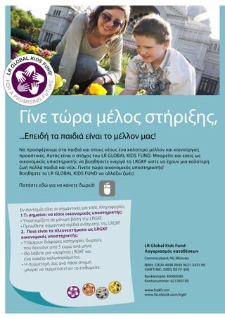 Γίνε τώρα μέλος στήριξης,
...Επειδή τα παιδιά είναι το μέλλον μας!
Να προσφέρουμε στα παιδιά και στους νέους ένα καλύτερο μέλλον και καινούργιες
προοπτικές. Αυτός είναι ο στόχος του LR GLOBAL KIDS FUND. Μπορείτε και εσείς ως
οικονομικός υποστηρικτής να βοηθήσετε ενεργά το LRGKF ώστε να έχουν μια καλύτερη
ζωή πολλά παιδιά και νέοι. Γίνετε τώρα οικονομικός υποστηρικτής!
Βοηθήστε το LR GLOBAL KIDS FUND να αλλάξει ζωές!
Πατήστε εδώ για να κάνετε δωρεά!
LR Global Kids Fund
Λογαριασμός καταθέσεων
Commerzbank AG Münster
IBAN : DE30 4008 0040 0621 3431 00
SWIFT/BIC: DRES DE FF 400
Bankleitzahl: 40080040
Kontonummer: 621343100
www.lrgkf.com
www.facebook.com/lrgkf
Εν συντομία όλες οι σημαντικές για εσάς πληροφορίες:
1 Τι σημαίνει να είσαι οικονομικός υποστηρικτής;
• Υποστηρίζετε σε μόνιμη βάση την LRGKF.
• Προωθείτε σημαντικά σχέδια ενίσχυσης της LRGKF
2. Ποια είναι τα πλεονεκτήματα ως LRGKF
οικονομικός υποστηρικτής;
• Υπάρχουν διάφορες κατηγορίες δωρεών,
που ξεκινάνε από 5 ευρώ ανά μήνα.
• Θα λάβετε μια καρφίτσα LRGKF και
ένα πακέτο καλωσορίσματος.
• Η συμμετοχή σας ανά πάσα στιγμή
μπορεί να τερματιστεί αν το επιθυμείτε.
 