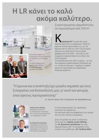 Συγκεντρωμένες αρμοδιότητες
σε περισσότερα από 320 m2
“Η έρευνα και η ανάπτυξη έχει μεγάλη σημασία για τους
Συνεργάτες και Καταναλωτές μας, γι‘ αυτό και για εμάς
είναι ύψιστης προτεραιότητας!“
Κλασσική LR: Το καλό δεν είναι
αρκετά καλό. Και ως παγκόσμιοι “παίκτες“,
είμαστε επίσης πρωτοπόροι, π.χ. με την
ίδρυση από τα τέλη του 2013 του κέντρου
έρευνας και ανάπτυξης στα κεντρικά
γραφεία μας στο Ahlen - μία από τις πιο
σύγχρονες εγκαταστάσεις του είδους του
στην Ευρώπη!
Τα περισσότερα από 320 m2
χώρου – με τον
πιο σύγχρονο εργαστηριακό εξοπλισμό και
τις συσκευές δοκιμών - παρέχουν επαρκή
χώρο και τεχνολογία για απαράμιλλα
ποιοτικά προϊόντα.
Εορταστική Έναρξη του
καινούργιου LR Κέντρου Έρευνας
και Ανάπτυξης τον Οκτώβριο
2013.
Dr. Jens M. Abend, CEO,
Sabine Larsen-Vefring,
Benedikt Ruhmöller,
Δήμαρχος του Ahlen.
Η LR αντιπροσωπεύει την υψηλότερη
ποιότητα των προϊόντων,
τα καλύτερα πρότυπα ασφάλειας στην αγορά
και τους πιο ικανούς συνεργάτες.
Στην LR εργάζονται μόνο οι καλύτεροι.
Εκτός από την Sabine Larsen Vefring,
τον Dr. Raimund Lierhammer και τους
περισσότερους από 16 συνεργάτες τους,
ενισχύει την ομάδα και ο Dr. Andreas Klein.
Sabine Larsen-Vefring,
Επικεφαλής Ανάπτυξης
Συμπληρωμάτων Διατροφής
και το πρώτο Ευρωπαϊκό μέλος
του Συμβουλίου του IASC.
Dr. Raimund Lierhammer,
Επικεφαλής της Ανάπτυξης
Καλλυντικών Προϊόντων και
Δημιουργός των προϊόντων
Microsilver και Nanogold.
Dr. Jens M. Abend, CEO und Sprecher der Geschäftsführung
H LR κάνει το καλό 			
			 ακόμα καλύτερο.
 