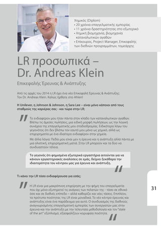 Από τις αρχές του 2014 η LR έχει ένα νέο Επικεφαλή Έρευνας & Ανάπτυξης:
Τον Dr. Andreas Klein. Καλώς ήρθατε στο Ahlen!
Η Unilever, η Johnson & Johnson, η Sara Lee – είναι μόνο κάποιοι από τους
σταθμούς της καριέρας σας - και τώρα στην LR;
Επικεφαλής Έρευνας & Ανάπτυξης
LR προσωπικά –
Dr. Andreas Klein
Xημικός (Diplom)
• 20 χρόνια επαγγελματικής εμπειρίας
• 11 χρόνια δραστηριότητας στο εξωτερικό
• Χημική βιομηχανία, βιομηχανία
καταναλωτικών αγαθών
• Επίκουρος, Project Manager, Επικεφαλής
των διεθνών προγραμμάτων, τομεάρχης
Το γεγονός ότι φημισμένα εξωτερικά εργαστήρια αιτούνται για να
κάνουν εργαστηριακές αναλύσεις σε εμάς, δείχνει ξεκάθαρα την
ιδιαιτερότητα του κέντρου μας για έρευνα και ανάπτυξη.
Τι κάνει την LR τόσο ενδιαφέρουσα για εσάς;
„
„ “
Το ενδιαφέρον μου ήταν πάντα στον κλάδο των καταναλωτικών αγαθών.
Βλέπω τις άμεσες πωλήσεις, μια ειδική μορφή πωλήσεων, ως την λογική
συνέχεια της επαγγελματικής μου σταδιοδρομίας. Ειδικότερα λόγω του
γεγονότος ότι δεν βλέπω τον εαυτό μου μόνο ως χημικό, αλλά ως
επιχειρηματία με ένα ιδιαίτερο ενδιαφέρον στην χημεία.
Με άλλα λόγια: Πεδίο μου είναι μεν η έρευνα και η ανάπτυξη αλλά πάντα με
μια ολιστική, επιχειρηματική ματιά. Στην LR μπορούν και τα δύο να
συνδυαστούν τέλεια.
Η LR είναι μια μακρόπνοη επιχείρηση με την φήμη του επαγγελματία
που όχι μόνο εξυπηρετεί τις ανάγκες των πελατών της - τόσο σε εθνικό
όσο και σε διεθνές επίπεδο – αλλά καθορίζει και νέες τάσεις. Επιπλέον,
τα πρότυπα ποιότητας της LR είναι μοναδικά. Το νέο κέντρο έρευνας και
ανάπτυξης είναι ένα παράδειγμα για αυτό. Ο συνδυασμός της διεθνούς
αναγνωρισμένης επαγγελματική εμπειρίας των συνεργατών μας στην
έρευνα και την ανάπτυξη με την τελευταία μεθοδολογία και τον “state
of the art“ εξοπλισμό, εξασφαλίζουν κορυφαία ποιότητα.
31
 