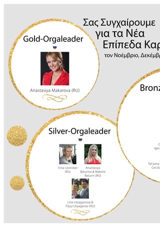 Σας Συγχαίρουμε
για τα Νέα
Επίπεδα Καρ
τον Νοέμβριο, Δεκέμβρ
Irina Leonidze
(RU)
Anastasiya
Baturina & Maksim
Baturin (RU)
Lina Utyaganova &
Filjuz Utyaganov (RU)
Silver-Orgaleader
Anastasiya Makarova (RU)
Gold-Orgaleader
Bronz
G
Igor
T
Tat‘yana G
Cecilia
 