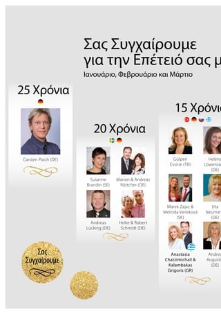 Σας
Συγχαίρουμε
Σας Συγχαίρουμε
για την Επέτειό σας μ
Ιανουάριο, Φεβρουάριο και Μάρτιο
25 Χρόνια
Carsten Pioch (DE)
20 Χρόνια
Susanne
Brandin (SE)
Marion & Andreas
Röttcher (DE)
Heike & Robert
Schmidt (DE)
Andreas
Lücking (DE)
15 Χρόνια
Gülperi
Evsine (TR)
Helena
Löwenste
(DE)
Marek Zajac &
Melinda Vaneková
(SK)
Uta
Neuman
(DE)
Andrea
Augusti
(DE)
Anastasia
Chatzimichail &
Kalambakas
Grigoris (GR)
 