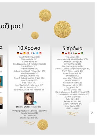 μαζί μας!
5 Χρόνια
Tina Müssig (DE)
Alena Měcháčková & Milan Fryč (CZ)
Christoph Kissling (CH)
Jennifer Thoma (DE)
Maryline Lagarrigue (FR)
Stoyanka Doseva & Ognyanov Yuliyan (BG)
Thanh Winter-Luong (DE)
Annett Burgkhardt (DE)
Emil Lesov (BG)
Marie Lou Pinheiro (FR)
Isabelle Trifilio (FR)
Andreas Schurath (DE)
Konstanze Lüderitz (DE)
Peggy Feth (DE)
Danuta Orawski (PL)
Martina Boháčová & MUDr.Jiří Boháč (CZ)
Ludmila Helešicová & Miloš Helešic (CZ)
Joachim Ström (SE)
Gaby Kühn (DE)
Fernande Vaslin (FR)
Melanie Hoffmann (DE)
Ingo Rasche (DE)
Sandra Eklöf (SE)
10 Χρόνια
Marek Moldenhauer (DE)
Thomas Kliche (DE)
Michael Bacz (DE)
Bernd Laudenbach & Hella Leinhos (DE)
Tomáš Růžička (CZ)
Bärbel Reeschke (DE)
Barbara Baumlova & Philippe Gay (ES)
Mireille Corajod (CH)
Monique Jakuboye (FR)
Frank & Barbara Gabriele Krüger (DE)
Horst Schwabe (DE)
Ursel Fabian (DE)
Josef Bastl & Helena Bastlová (CZ)
Monika Janáková (CZ)
Laila Mourujärvi & Pete Räisänen (FI)
Wolfgang Stegbauer & Brigitte Tieber (AT)
Claudia Röttger (DE)
Tina Klasen (DE)
Christine Lindner (DE)
α
a
ein
nn
a
in
Efthimia Chatzigeorgaki (GR)
7
 