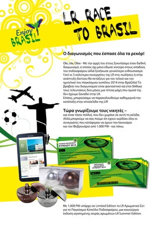 Tελικός Παγκόσμιου
Κυπέλου 2014
Top 1:
Ταξιδεύετε δύο άτομα για το Παγκόσμιο Κύπελλο Ποδοσφαίρου στον τελικό
στο Ρίο ντεΤζανέιρο στην Copacabana της Βραζιλίας και τον παρακολουθείτε
ζωντανά στο στάδιο Maracanã
Top 2 + 3:
Ταξιδεύετε δύο άτομα στη Βραζιλία για έναν ημι-τελικό
στο São Paulo ή στο Belo Horizonte!
hmiTελικός
Παγκόσμιου
Κυπέλου 2014
Με 1.000 PW υπάρχει σε Limited Edition το LR Αρωματικό Σετ
για το Παγκόσμιο Κύπελλο Ποδοσφαίρου, μια καινούργια
έκδοση αγαπημένης σειράς αρωμάτων LR Summer Edition.
Ο διαγωνισμός που έσπασε όλα τα ρεκόρ!
Ole, ole, Olee - Με την αρχή του έτους ξεκινήσαμε έναν διεθνή
διαγωνισμό, ο οποίος όχι μόνο έδωσε κίνητρο στους οπαδούς
του ποδοσφαίρου αλλά ξεσήκωσε γενικότερο ενθουσιασμό.
Γιατί οι 3 καλύτεροι συνεργάτες της LR στις πωλήσεις ή στην
ανάπτυξη δικτύου θα πετάξουν για τον τελικό και τον
ημιτελικό του παγκόσμιου κυπέλου 2014 στην Βραζιλία! Το
βραβείο του διαγωνισμού είναι φανταστικό και έτσι δόθηκε
τους τελευταίους δύο μήνες μια τέτοια μάχη που όμοιά της
δεν έχουμε ξαναδεί στην LR.
Επίσης, μπορούσαμε να παρακολουθούμε καθημερινά την
κατάταξη στην ιστοσελίδα της LR!
Τώρα γνωρίζουμε τους νικητές –
και είναι τόσοι πολλοί, που δεν χωράνε σε αυτή τη σελίδα.
Αλλά μπορούμε να σας πούμε ότι έχουν κερδίσει όλοι οι
συνεργάτες που κατάφεραν να έχουν τον Ιανουάριο
και τον Φεβρουάριο από 1.000 PW - και πάνω.
 