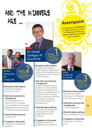 9
Ανεκτίμητο!
Οι νικητές μας απολαμβάνουν
το πλήρες πακέτο της LR για
το Παγκόσμιο κύπελλο, με
πτήση, διαμονή και εισιτήρια
για τους αγώνες.
1. Πιστεύατε ότι θα νικήσετε;
	 Όχι. Mόνο όταν άρχισα να
κερδίζω όλο και περισσότερους
φίλους αλλά και ασθενείς μου ως
Συνεργάτες στην LR, πίστεψα ότι
μπορεί να νικήσω.
2. Ποιο ήταν το μυστικό της
επιτυχίας σας;
	 Η χρόνια εμπειρία μου με τα
προϊόντα της LR μου καθιστά
εύκολο να τα προτείνω στους
ασθενείς μου παράλληλα με την
συμβατική ιατρική. Τα θετικά
σχόλια που είχα για τα προϊόντα
μου έδωσαν την αφορμή
να επεκτείνω διαρκώς την
προσφορά μου.
3. Ποιόν θα πάρετε μαζί σας;
Tη σύζυγο και την κόρη μου ή
κάποιον φίλο. Την τελική
απόφαση θα την πάρω
αργότερα.
4. Τι σημαίνει η LR για εσάς;
	 Εξαιρετική ποιότητα και 		
	 συμβατότητα των προϊόντων.
1. Πιστεύατε ότι θα νικήσετε;
Ήξερα ότι θα καταφέρω
να είμαι στους Top 3.
2. Ποιο ήταν το μυστικό της
επιτυχίας σας;
Τα Σπονσαρίσματα και το
Figuactiv Αction, γιατί χάρη
σε αυτά κατάφερα τον Ιανουάριο
& Φεβρουάριο να δημιουργήσω
43 καινούργιες πρώτες γραμμές!
3. Ποιόν θα πάρετε μαζί σας;
Τη σύζυγό μου.
4. Τι σημαίνει η LR για εσάς;
Αναγνώριση, ελευθερία και
ευημερία.
1. Πιστεύατε ότι θα νικήσετε;
	 Nαι, το πίστευα! Έβαλα
στοίχημα με τον Orgaleader
μου ότι θα είμαι στο Τop 3.
2. Ποιο ήταν το μυστικό της
επιτυχίας σας; 	
	 Τα Σπονσαρίσματα!
3. Ποιόν θα πάρετε μαζί σας;
Δεν έχω αποφασίσει ακόμη!
	
4. Τι σημαίνει η LR για εσάς;
Εκπλήρωση των στόχων
μου!
Dr. Harald
Schlögel, AT
62.678 PW
Arthur
Petruschin ,
DE
57.682 PW
22 εισιτήρια για τον
Ημιτελικό του Παγκόσμιου
Κυπέλλου 2014
Θέση Heinz
Ströhle, DE
47.326 PW
32 εισιτήρια για τον
Ημιτελικό του Παγκόσμιου
Κυπέλλου 2014
Θέση
12 εισιτήρια για τον
Τελικό του Παγκόσμιου
Κυπέλλου 2014
Θέση
 