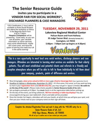 The Senior Resource Guide
         invites you to participate in a
     VENDOR FAIR FOR SOCIAL WORKERS*,
   DISCHARGE PLANNERS & CASE MANAGERS
 *CEU Certification (1 hour) will be
 available to those Social Workers
who attend the workshop on Ethics                     TUESDAY, NOVEMBER 29, 2011
     in the Magnolia Room from
             6:00 to 7:00pm.                              Lakeview Regional Medical Center
    Hospice Compassus will be                                   Pelican Room and Front Hallway
presenting. Come early, so you can                           95 Judge Tanner Blvd. (formerly Fairway Dr.)
    visit all booths, gain valuable
   information on senior services,                                    Covington, LA 70433
 enjoy some refreshments, maybe                            5:00pm - 7:00pm (set-up begins at 4:30pm)
   win a door prize, and have the
option of earning one credit hour all
         in the same evening!




  This is a rare opportunity to meet local area social workers, discharge planners and case
 managers. Attendees are interested in learning what services are available for their elderly
   patients. You will meet established and potential clients and referrals in a friendly and
 receptive atmosphere where you will be able to talk to them individually to tell them about
                 your company, products, points of difference and services.

    Must bring both a door prize valued at $25 or more and a food or beverage item (see registration form).
    Deadline to register is Wednesday, November 23, 2011 – It’s first come, first serve, so if you wait too long
    to mail in your registration form and $40.00 entry fee, you may not get in. Space is limited. No walk-ins
    on the day of the event! (Please make checks payable to Senior Resource Guide of LA, LLC.)
    Set-up begins promptly at 4:30pm. You must check-in at the registration table before setting-up.
    On the day of the event, just bring collaterals. NO free-standing or table-top displays! You are
    encouraged to bring your own tablecloth. Chairs and table will be provided.
    Once the Vendor Fair begins, attendees will visit your booth, at which time you will give your spiel, and
    then put your initials next to your company name on their sign-off sheet.


           Complete the attached Registration Form and mail it along with the $40.00 entry fee to
                                    Senior Resource Guide of LA, LLC
                                 1412 Sigur Avenue, Metairie, LA 70005
                              We will call you to confirm once we have received your entry packet.
 
