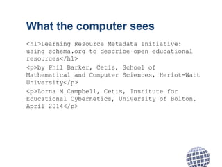 What the computer sees
<h1>Learning Resource Metadata Initiative:
using schema.org to describe open educational
resources</h1>
<p>by Phil Barker, Cetis, School of
Mathematical and Computer Sciences, Heriot-Watt
University</p>
<p>Lorna M Campbell, Cetis, Institute for
Educational Cybernetics, University of Bolton.
April 2014</p>
 