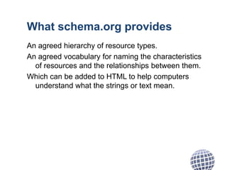 What schema.org provides
An agreed hierarchy of resource types.
An agreed vocabulary for naming the characteristics
of resources and the relationships between them.
Which can be added to HTML to help computers
understand what the strings or text mean.
 