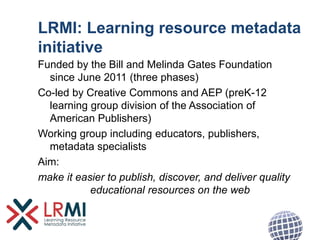 LRMI: Learning resource metadata
initiative
Funded by the Bill and Melinda Gates Foundation
since June 2011 (three phases)
Co-led by Creative Commons and AEP (preK-12
learning group division of the Association of
American Publishers)
Working group including educators, publishers,
metadata specialists
Aim:
make it easier to publish, discover, and deliver quality
educational resources on the web
 