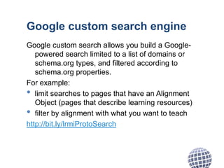 Google custom search engine
Google custom search allows you build a Google-
powered search limited to a list of domains or
schema.org types, and filtered according to
schema.org properties.
For example:
• limit searches to pages that have an Alignment
Object (pages that describe learning resources)
• filter by alignment with what you want to teach
http://bit.ly/lrmiProtoSearch
 