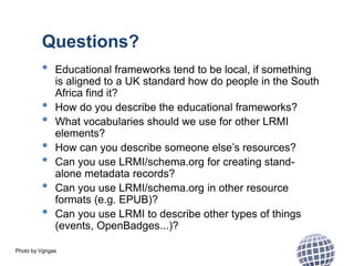 Photo by Vgrigas
Questions?
• Educational frameworks tend to be local, if something
is aligned to a UK standard how do people in the South
Africa find it?
• How do you describe the educational frameworks?
• What vocabularies should we use for other LRMI
elements?
• How can you describe someone else’s resources?
• Can you use LRMI/schema.org for creating stand-
alone metadata records?
• Can you use LRMI/schema.org in other resource
formats (e.g. EPUB)?
• Can you use LRMI to describe other types of things
(events, OpenBadges...)?
 