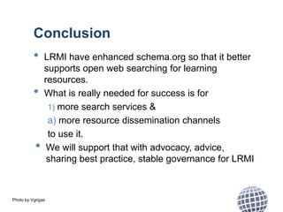 Photo by Vgrigas
Conclusion
• LRMI have enhanced schema.org so that it better
supports open web searching for learning
resources.
• What is really needed for success is for
1) more search services &
a) more resource dissemination channels
to use it.
• We will support that with advocacy, advice,
sharing best practice, stable governance for LRMI
 