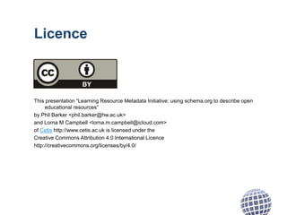 Licence
This presentation “Learning Resource Metadata Initiative: using schema.org to describe open
educational resources”
by Phil Barker <phil.barker@hw.ac.uk>
and Lorna M Campbell <lorna.m.campbell@icloud.com>
of Cetis http://www.cetis.ac.uk is licensed under the
Creative Commons Attribution 4.0 International Licence
http://creativecommons.org/licenses/by/4.0/
 