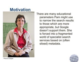 Motivation
There are many educational
parameters Pam might use
to narrow the search results
to those which are more
appropriate, but Google
doesn’t support them. She
is forced into a fragmented
world of specialist search
services based on (often
siloed) metadata.
Photo by Vgrigas
 