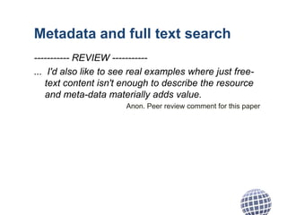 Metadata and full text search
----------- REVIEW -----------
... I'd also like to see real examples where just free-
text content isn't enough to describe the resource
and meta-data materially adds value.
Anon. Peer review comment for this paper
 