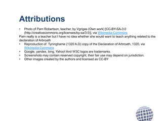 Attributions
• Photo of Pam Robertson, teacher, by Vgrigas (Own work) [CC-BY-SA-3.0
(http://creativecommons.org/licenses/by-sa/3.0)], via Wikimedia Commons
Pam really is a teacher but I have no idea whether she would want to teach anything related to the
declaration of Arbroath
• Reproduction of Tyninghame (1320 A.D) copy of the Declaration of Arbroath, 1320, via
Wikimedia Commons
• Google, yandex, bing, Yahoo! And W3C logos are trademarks.
• Screenshots may contain reserved copyright, their fair use may depend on jurisdiction.
• Other images created by the authors and licensed as CC-BY
 