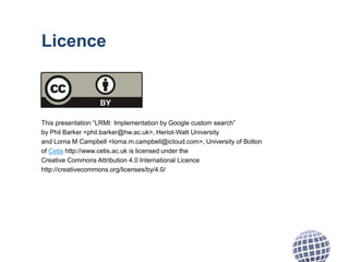 Licence
This presentation “LRMI: Implementation by Google custom search”
by Phil Barker <phil.barker@hw.ac.uk>, Heriot-Watt University
and Lorna M Campbell <lorna.m.campbell@icloud.com>, University of Bolton
of Cetis http://www.cetis.ac.uk is licensed under the
Creative Commons Attribution 4.0 International Licence
http://creativecommons.org/licenses/by/4.0/
 