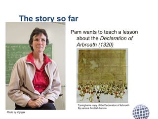 The story so far
Pam wants to teach a lesson
about the Declaration of
Arbroath (1320)
Photo by Vgrigas
Tyninghame copy of the Declaration of Arbroath
By various Scottish barons
 