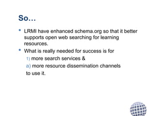 So…
• LRMI have enhanced schema.org so that it better
supports open web searching for learning
resources.
• What is really needed for success is for
1) more search services &
a) more resource dissemination channels
to use it.
 