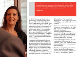 O PNAIC foi uma experiência muito
interessante, com uma trajetória bem
bacana. O Brasil não tinha política de
alfabetização porque, também, não tinha
dados, então desconhecia-se a situação
da alfabetização das crianças no período
em que elas tinham que estar sendo
alfabetizadas (até os 8 anos de idade).
Foi aí que realizamos nacionalmente a
Prova ABC com a CESGRANRIO, com o
Instituto Paulo Montenegro e com vários
outros parceiros, com crianças no final
do 2º e 3º anos, para termos evidências
da alfabetização.
Vimos que somente 44% das crianças
com 8 anos de idade estava alfabetizada,
portanto mais da metade estava fora do
seu direito e não iria aprender nos anos
seguintes. Se conseguissem concluir o
Ensino Médio, não iriam aprender tudo
aquilo a que tinham direito, tornando-se
fortíssimas candidatas à repetência e à
evasão. Tínhamos de fechar a torneira do
analfabetismo ali no início. Com a Prova
BC, acendemos a luz vermelha no
Ministério da Educação e eles lançaram
o PNAIC que, hoje, está fazendo um bom
trabalho.
Outra conquista mais recentemente que
contou com uma atuação forte do “Todos
Pela Educação” foi o Plano Nacional de
Educação que, durante
aproximadamente 4 anos, ficou
tramitando no Congresso. As 5 Metas, as
5 Bandeiras do nosso movimento estão
lá e, hoje, ele é um plano que atende à
demanda da sociedade brasileira.
Como eu disse anteriormente, em 2005
era um pecado falar em metas de
Educação, e hoje, além de ser linguagem
corrente, brigamos por metas cada vez
mais ambiciosas.
Além dessas conquistas que mencionei,
tivemos várias outras interessantes,
inclusive uma que ocorreu bem no início
do “Todos Pela Educação”: quando
9
"Metade do desempenho escolar de um aluno se deve às políticas públicas: excelência
na implementação, escola de qualidade, currículo, avaliação que funciona, gestão de
sala de aula, professor bem formado e remunerado, com atratividade para a carreira,
etc.; a outra metade se deve ao background familiar deste aluno."
Priscila Cruz
 