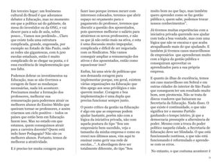 Em terceiro lugar: um fenômeno
cultural do Brasil é que adoramos
debater a Educação, mas no momento
em que a política sai do gabinete, da
mesa do investidor ou da ONG, e vai
descer para a sala de aula, sobra
pouco... Vamos nos perdendo... Claro
que existe toda uma estrutura
complicada, grande, engessada, por
exemplo no Estado de São Paulo, onde
as redes são gigantescas, com 6.500
escolas estaduais, então é muito
complicado de se chegar na ponta, e é
essa excelência de implementação que
nos falta.
Podemos dobrar os investimentos na
Educação, mas se não tivermos a
coragem de fazer as mudanças
necessárias, nada irá acontecer.
Precisamos mudar a formação dos
professores, melhorar sua
remuneração para podermos atrair os
melhores alunos do Ensino Médio que
queiram tornar-se professores, e assim
criarmos um ciclo positivo – todos os
países que estão bem em Educação
fazem isso. Mas no estado em que
estamos, quem conseguimos atrair
para a carreira docente? Quem está
indo fazer Pedagogia? Não são os
melhores alunos. Portanto, temos de
melhorar a atratividade.
E é preciso ter muita coragem para
fazer isso porque iremos mexer com
interesses colocados, teremos que abrir
espaço no orçamento para o
pagamento do professor, teremos que
discutir a questão dos aposentados,
pois queremos melhorar o salário para
atrairmos os novos professores, e não
os que já não estão mais na ativa, e esta
é uma discussão muito impopular,
complicada e difícil de ser negociada
com os Sindicatos. Não vamos
conseguir ampliar a remuneração dos
ativos e dos aposentados, então como
equacionar isso?
Enfim, há uma série de políticas que
nos demanda coragem para
implementar porque, em geral, existem
várias organizações na Educação que
têm apego aos seus privilégios e não
querem mudar. Coragem e boa
implementação é uma dupla que
precisa funcionar sempre junto.
O ponto crítico da gestão na Educação
é algo em que as empresas podem
ajudar bastante, porém não com a
lógica da iniciativa privada, não com
aquela postura do tipo “Sou um
empresário bem sucedido, veja o
tamanho da minha empresa e como eu
cresci nos últimos anos, vim aqui te
ensinar como gerir sua rede de
escolas...”. A abordagem deve ser
totalmente diferente, do tipo “Sou
muito bom no que faço, mas também
quero aprender como se faz gestão
pública e, quem sabe, podemos trocar
nossos conhecimentos”.
Já tivemos muitas experiências com a
iniciativa privada querendo nos ajudar
com toda a boa vontade, mas com uma
lógica que não se encaixa e que acaba
atrapalhando mais do que ajudando. E
também já tivemos casos maravilhosos
de empresários que aprenderam muito
com a lógica da gestão pública e
conseguiram aproveitar os
aprendizados para a sua própria
empresa.
E quanto às ilhas de excelência, temos
um caso maravilhoso em Sobral e em
outras cidades do interior de São Paulo
que conseguem ter um resultado muito
bom, sem pirotecnia. Não se trata de
discos voadores que baixaram na
Secretaria da Educação. Nada disso. O
que existe é continuidade, o que não
significa ter o mesmo Partido
ganhando o tempo inteiro, já que a
democracia pressupõe a alternância de
poder. Mesmo com a troca do poder
político naquela cidade, a Secretaria de
Educação deve ser blindada. O que está
funcionando continua, o que não está
funcionando é reformulado e aprende-
se com os erros.
No entanto, o que costuma acontecer é
11
 