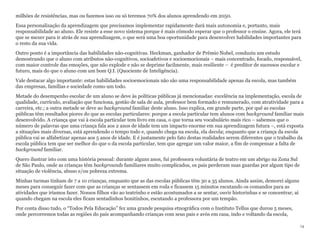 milhões de resistências, mas ou fazemos isso ou só teremos 70% dos alunos aprendendo em 2050.
Essa personalização da aprendizagem que precisamos implementar rapidamente dará mais autonomia e, portanto, mais
responsabilidade ao aluno. Ele resiste a esse novo sistema porque é mais cômodo esperar que o professor o ensine. Agora, ele terá
que se mexer para ir atrás de sua aprendizagem, o que será uma boa oportunidade para desenvolver habilidades importantes para
o resto da sua vida.
Outro ponto é a importância das habilidades não-cognitivas. Heckman, ganhador de Prêmio Nobel, conduziu um estudo
demostrando que o aluno com atributos não-cognitivos, socioafetivos e socioemocionais – mais concentrado, focado, responsável,
com maior controle das emoções, que não explode e não se deprime facilmente, mais resiliente – é preditor de sucessos escolar e
futuro, mais do que o aluno com um bom Q.I. (Quociente de Inteligência).
Vale destacar algo importante: estas habilidades socioemocionais não são uma responsabilidade apenas da escola, mas também
das empresas, famílias e sociedade como um todo.
Metade do desempenho escolar de um aluno se deve às políticas públicas já mencionadas: excelência na implementação, escola de
qualidade, currículo, avaliação que funciona, gestão de sala de aula, professor bem formado e remunerado, com atratividade para a
carreira, etc.; a outra metade se deve ao background familiar deste aluno. Isso explica, em grande parte, por quê as escolas
públicas têm resultados piores do que as escolas particulares: porque a escola particular tem alunos com background familiar mais
desenvolvido. A criança que vai à escola particular tem livro em casa, o que torna seu vocabulário mais rico – sabemos que o
número de palavras que uma criança fala aos 2 anos de idade tem um impacto enorme em sua aprendizagem futura –, está exposta
a situações mais diversas, está aprendendo o tempo todo e, quando chega na escola, ela decola; enquanto que a criança da escola
pública vai se alfabetizar apenas aos 5 anos de idade. E é justamente pelo fato destas realidades serem diferentes que o trabalho da
escola pública tem que ser melhor do que o da escola particular, tem que agregar um valor maior, a fim de compensar a falta de
background familiar.
Quero ilustrar isto com uma história pessoal: durante alguns anos, fui professora voluntária de teatro em um abrigo na Zona Sul
de São Paulo, onde as crianças têm backgrounds familiares muito complicados, os pais perderam suas guardas por algum tipo de
situação de violência, abuso e/ou pobreza extrema.
Minhas turmas tinham de 7 a 10 crianças, enquanto que as das escolas públicas têm 30 a 35 alunos. Ainda assim, demorei alguns
meses para conseguir fazer com que as crianças se sentassem em roda e ficassem 15 minutos escutando os comandos para as
atividades que iríamos fazer. Nossos filhos vão ao teatrinho e estão acostumados a se sentar, ouvir historinhas e se concentrar, aí
quando chegam na escola eles ficam sentadinhos bonitinhos, escutando a professora por um tempão.
Por conta disso tudo, o “Todos Pela Educação” fez uma grande pesquisa etnográfica com o Instituto Tellus que durou 5 meses,
onde percorremos todas as regiões do país acompanhando crianças com seus pais e avós em casa, indo e voltando da escola,
14
 