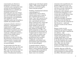 conversando com diretores e
professores. Cruzamos esses
resultados com as pesquisas mais
recentes de Neurociência para
identificarmos as 5 atitudes que
precisamos promover na
população para que essa criança
tire o melhor proveito da escola e
que essa escola tenha um aluno
mais preparado com habilidades
não-cognitivas, com um
repertório maior que irá facilitar o
trabalho das próprias escolas.
A primeira atitude é valorizar o
professor, a aprendizagem e o
conhecimento. Porque
infelizmente, é muito comum
haver dentro da própria casa uma
fala negativa sobre o professor,
sendo que a Educação acontece a
partir de uma relação entre o
professor e o aluno. Sem
perceberem, os pais ou avós que
desvalorizam os professores estão
enfraquecendo a conexão entre
estes e a criança, prejudicando
sua aprendizagem.
Os pais podem até achar que o
professor não é bom, que não está
dando a devida atenção ao seu
filho, mas não deveriam dizer isso
perto dele e sim ir lá na escola
cobrar. É fundamental valorizar o
professor que está ali para ajudar
o filho: “Filho, preste atenção ao
professor, se ele disse aquilo,
vamos entender porquê”.
Também, é fundamental valorizar
a aprendizagem e o
conhecimento. Nossa cultura
valoriza muito mais o cargo do
que a trajetória que levou ao
cargo. O que vale é passar de ano
com o menor esforço possível e
não o aprendizado que leva o
aluno a passar de ano. Temos que
mudar essa óptica com ações
muito simples ao alcance de
todos, por exemplo: quando os
pais chegam do trabalho, eles
podem perguntar ao filho o que
ele aprendeu de interessante, ou
“O papai não teve chance de ir à
escola, então me ensina o que
você aprendeu hoje?” Vários
profissionais bem sucedidos
relatam que os pais eram
analfabetos, mas tinham uma
preocupação muito importante
com sua aprendizagem.
A segunda atitude é colocar a
Educação no dia a dia, algo bem
básico e muito importante porque
comunica ao filho a importância
que a família dá à Educação.
Ações como ir às reuniões;
conversar com os professores; na
medida do possível, levar e/ou
buscar os filhos na escola; entrar
com eles na escola; relacionar-se
com os outros pais, com os
professores, com a direção, com a
coordenação pedagógica; ir aos
eventos que a escola oferece; usar
o espaço da escola como um
espaço de recreação, de
convivência familiar; perguntar
aos filhos se eles têm lição de
casa, vê-las com eles; perguntar se
eles têm prova – ações que
colocam a escola no dia a dia da
família.
Mesmo os pais ou avós
analfabetos que cuidam daquela
criança devem olhar o capricho do
seu caderno – algo
importantíssimo que revela o
respeito pelo professor que irá
corrigir aquela lição. E um
problema típico da classe média
ou da elite brasileira são os pais
que fazem a lição de casa junto
com o filho. Isso não é bom
porque é fundamental dar
autonomia ao filho, deixá-lo errar.
Também, algo que os RHs das
empresas poderiam fazer é ajudar
seus funcionários na educação dos
seus filhos, liberando-os para que
16
 