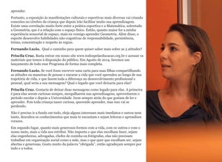 aprender.
Portanto, a exposição às manifestações culturais e esportivas mais diversas vai criando
conexões no cérebro da criança que depois irão facilitar muito sua aprendizagem.
Existe uma correlação muito forte entre a prática esportiva e a Matemática, sobretudo
a Geometria, que é a relação com o espaço físico. Então, quanto maior for a minha
experiência sensorial de espaço, mais eu consigo aprender Geometria. Além disso, o
esporte desenvolve habilidades não-cognitivas de responsabilidade, persistência,
treino, concentração e respeito às regras.
Fernando Luzio. Qual o caminho para quem quiser saber mais sobre as 5 atitudes?
Priscila Cruz. Basta entrar em nosso site www.todospelaeducacao.org.br e acessar os
materiais que temos à disposição do público. Em Agosto de 2014, faremos um
lançamento de todo esse Programa de forma mais completa.
Fernando Luzio. Se você fosse escrever uma carta para suas filhas compartilhando
as atitudes ou maneiras de pensar e encarar a vida que você aprendeu ao longo de sua
trajetória de vida, e que fazem toda a diferença no desenvolvimento profissional e
pessoal, qual seria a sua mensagem? Qual o legado que você deixaria para elas?
Priscila Cruz. Gostaria de deixar duas mensagens como legado para elas. A primeira
é para elas serem curiosas sempre, mergulharem nas aprendizagens, aproveitarem o
período escolar e depois a Universidade. Irem sempre atrás do que gostam de ler e
aprender. Pois toda criança nasce curiosa, querendo aprender, mas isso vai se
perdendo.
Não é preciso ir a fundo em tudo, eleja alguns interesses mais imediatos e outros nem
tanto, descubra os conhecimentos que mais te encantam e sejam leitoras e aprendizes
vorazes.
Em segundo lugar, quanto mais generosos formos com a vida, com os outros e com o
nosso meio, mais a vida nos retribui. Não importa o que elas escolham fazer, sejam
elas engenheiras, advogadas, chefes de cozinha ou fotógrafas, elas não precisam
trabalhar em organização social como a mãe, mas o que quer que escolham ser, sejam
abertas e generosas. Gosto muito da palavra “obrigada”, então agradeçam sempre por
tudo e a todos.
18
 
