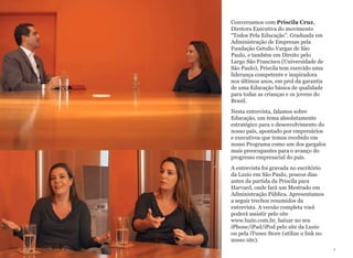 Este ebook é melhor visualizado com o iPad na
posição horizontal.
Conversamos com Priscila Cruz,
Diretora Executiva do movimento
“Todos Pela Educação”. Graduada em
Administração de Empresas pela
Fundação Getulio Vargas de São
Paulo, e também em Direito pelo
Largo São Francisco (Universidade de
São Paulo), Priscila tem exercido uma
liderança competente e inspiradora
nos últimos anos, em prol da garantia
de uma Educação básica de qualidade
para todas as crianças e os jovens do
Brasil.
Nesta entrevista, falamos sobre
Educação, um tema absolutamente
estratégico para o desenvolvimento do
nosso país, apontado por empresários
e executivos que temos recebido em
nosso Programa como um dos gargalos
mais preocupantes para o avanço do
progresso empresarial do país.
A entrevista foi gravada no escritório
da Luzio em São Paulo, poucos dias
antes da partida da Priscila para
Harvard, onde fará um Mestrado em
Administração Pública. Apresentamos
a seguir trechos resumidos da
entrevista. A versão completa você
poderá assistir pelo site
www.luzio.com.br, baixar no seu
iPhone/iPad/iPod pelo site da Luzio
ou pela iTunes Store (utilize o link no
nosso site).
1
 