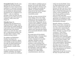 Fernando Luzio. Priscila, uma
questão que tem sido bastante
debatida nos meios empresarial e
acadêmico é o interesse crescente
de muitos jovens recém formados
em faculdades de Administração
de Empresas de se engajarem em
ONG's – e não em empresas
privadas. Conte um pouco da sua
história para que todos possam te
conhecer e saber como você
chegou lá.
Priscila Cruz. Fiz
Administração de Empresas na
Fundação Getulio Vargas, muito
influenciada por minha família de
empresários. Entrei na Faculdade
querendo abrir meu próprio
negócio e no meio do curso senti
que o conhecimento jurídico iria
me fazer falta no futuro, então
também fui fazer Direito.
Fiz estágios em Marketing e
Vendas e me formei em
Consultoria de Negócios. Adorei
este trabalho porque Consultoria
tem algo de empreendedorismo,
já que você fica o tempo todo
reformulando e criando coisas
novas.
Na raiz da minha formação está o
trabalho voluntário. Eu sempre
quis ser uma agente de mudanças
e dar melhores condições para as
pessoas. Na escola onde estudei
minha vida inteira, fazíamos este
tipo de trabalho nas manhãs de
sábado, no Jardim Varginha
(Zona Sul de São Paulo). Sempre
achei importante ter essa
consciência social.
Um dia, em uma conversa de bar
entre amigos, havia uma colega
minha da GV que era uma aluna
excepcional e que trabalhava no
Terceiro Setor. Disparado, ela era
a pessoa mais satisfeita e contente
dali, totalmente mergulhada num
trabalho bem bacana na área da
Cultura. E aquilo ficou na minha
cabeça como uma peça que depois
foi se encaixando durante a minha
trajetória.
Na minha época de Faculdade,
diferente de hoje, o Terceiro Setor
não existia. Havia o trabalho
social e voluntário de arrecadar
agasalho, distribuir sopa no
Centro da cidade, mas nada
próximo a uma profissão. Em
2011, surgiu a oportunidade de eu
participar do Ano Internacional
do Voluntário, criado pela ONU, e
cuja Presidente do Comitê
brasileiro era a Milu Villela –
coincidentemente, mãe de um
colega meu da Faculdade. Como
no empreendedorismo você não
pode ter muito medo, tem de
arriscar, fui falar com ela (e com a
Maria Lúcia que está conosco até
hoje no Todos Pela Educação), fui
aceita e comecei ganhando um
terço do que ganhava na época,
mas era muito mais feliz.
Fazíamos coisas incríveis e fomos
apresentar os resultados no Ano
Internacional em Genebra, onde o
Brasil ganhou destaque.
Quando voltamos, o Comitê se
desfez, já que tinha a duração de
um ano, e resolvemos fundar do
zero uma outra organização de
voluntariado na escola: o “Faça
Parte”. Durante os 5 anos em que
coordenei o “Faça Parte”,
percebemos que era muito
importante o aluno ter uma
experiência como voluntário para
ter consciência social e trabalhar
em prol um futuro melhor, seja
como Presidente de empresa,
como empreendedor, funcionário,
operário ou professor. Porém,
esse aluno com 12-13 anos de
idade não sabia ler nem escrever,
e foi aí que pensamos em fundar o
“Todos Pela Educação”,
organização em que me encontro
até hoje e da qual tenho muito
2
 
