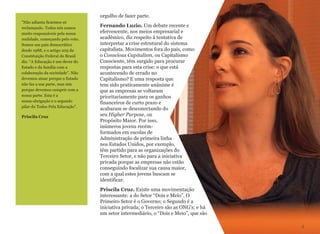 orgulho de fazer parte.
Fernando Luzio. Um debate recente e
efervescente, nos meios empresarial e
acadêmico, diz respeito à tentativa de
interpretar a crise estrutural do sistema
capitalista. Movimentos fora do país, como
o Conscious Capitalism, ou Capitalismo
Consciente, têm surgido para procurar
respostas para esta crise: o que está
acontecendo de errado no
Capitalismo? E uma resposta que
tem sido praticamente unânime é
que as empresas se voltaram
prioritariamente para os ganhos
financeiros de curto prazo e
acabaram se desconectando do
seu Higher Purpose, ou
Propósito Maior. Por isso,
inúmeros jovens recém-
formados em escolas de
Administração de primeira linha
nos Estados Unidos, por exemplo,
têm partido para as organizações do
Terceiro Setor, e não para a iniciativa
privada porque as empresas não estão
conseguindo focalizar sua causa maior,
com a qual estes jovens buscam se
identificar.
Priscila Cruz. Existe uma movimentação
interessante: a do Setor “Dois e Meio”. O
Primeiro Setor é o Governo; o Segundo é a
iniciativa privada; o Terceiro são as ONG's; e há
um setor intermediário, o “Dois e Meio”, que são
3
"Não adianta ficarmos só
reclamando. Todos nós somos
muito responsáveis pela nossa
realidade, começando pelo voto.
Somos um país democrático
desde 1988, e o artigo 205 da
Constituição Federal do Brasil
diz: “A Educação é um dever do
Estado e da família com a
colaboração da sociedade”. Não
devemos atuar porque o Estado
não faz a sua parte, mas sim
porque devemos cumprir com a
nossa parte. Esta é a
nossa obrigação e o segundo
pilar do Todos Pela Educação”.
Priscila Cruz
 