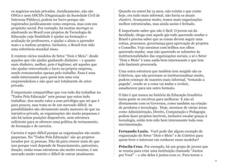 os negócios sociais privados. Juridicamente, não são
ONGs e nem OSCIPs (Organização da Sociedade Civil de
Interesse Público), podem ter lucro porque são
registrados juridicamente como empresa, mas com um
propósito social. Por exemplo, há muitas startups se
alastrando no Brasil com projetos de Tecnologia de
Educação cuja finalidade é ajudar na formação e
avaliação de professores, e ajudar o aluno a aprender
mais e a realizar projetos. Inclusive, o Brasil tem sido
uma referência mundial nisso.
E existem vários modelos de Setor “Dois e Meio”: desde
aqueles que vão ajudar ganhando dinheiro – e quanto
mais dinheiro, melhor, pois é legítimo; até aqueles que
vão ajudar reinvestindo o lucro na própria empresa,
sendo remunerados apenas pelo trabalho. Essa é uma
saída interessante para quem tem uma veia
empreendedora e não quer sair totalmente do setor
privado.
É importante compartilhar que vou todo dia trabalhar no
“Todos Pela Educação” sem pensar que estou indo
trabalhar, dou muito valor a esse privilégio que sei que é
para poucos, mas trata-se de um mercado difícil. As
possibilidades são obviamente muito menores do que na
iniciativa privada, as organizações são muito pequenas e
não há tantas posições disponíveis, nem estrutura
suficiente para se oferecer uma política de treinamento,
de formação e de carreira.
Carreira é super difícil porque as organizações são muito
pequenas. No “Todos Pela Educação” são 40 projetos
tocados por 15 pessoas. Não dá para crescer mais do que
isso porque você depende de financiamento, patrocínio,
doação, então essas estruturas são muito enxutas, é um
mercado muito restrito e difícil de entrar atualmente.
Quando eu entrei há 13 anos, não existia o que existe
hoje, era tudo mais informal, não havia os atuais
clusters. Avançamos muito, temos mais organizações
melhor estruturadas, mas ainda assim é fechado.
É importante saber que não é fácil. O jovem sai da
faculdade, chega com aquele gás todo querendo mudar o
Brasil e precisa saber que as coisas devem seguir uma
rotina, processos, governança para aprovação de projetos
e Conselho. Vejo meninos com brilhos nos olhos
querendo mudar, mas não querendo se submeter às
institucionalidades das organizações sociais, e aí o Setor
“Dois e Meio” é uma saída bem interessante e que tem
sido bastante procurada.
Uma outra estrutura que também tem surgido são os
Coletivos, que não precisam se institucionalizar muito,
podem começar de maneira mais informal, “testando a
pegada”, vendo se a coisa vai andar e evoluir,
amadurecer para um outro formato.
O fato é que nunca na história da Educação brasileira
tanta gente se envolveu para melhorar. E não só
diretamente com os Governos, como também na criação
de produtos e tecnologia. Hoje, meninos de várias áreas
como Administração, Direito, Computação e Pedagogia
podem fazer projetos incríveis, inclusive escalar graças à
tecnologia, então tem sido bem interessante toda essa
movimentação.
Fernando Luzio. Você pode dar algum exemplo de
organização do Setor “Dois e Meio” e do Coletivo para
quem tiver o interesse em conhecer esses modelos?
Priscila Cruz. Por exemplo, há um grupo de jovens que
se reuniu para criar uma instituição chamada “Juntos
por Você” – o site deles é juntos.com.vc. Para terem o
4
 