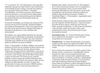 “vc”, ao invés do “br”, eles registraram o site numa ilha
caribenha. São garotos super criativos que concluíram a
Universidade há pouco tempo e criaram esta empresa
para arrecadar fundos para ONG's, o chamado
crowdfunding: com valores pequenos, pulverizados e
numa escala maior, e com mais pessoas colaborando,
eles acumulam uma determinada quantia de dinheiro
que poderá financiar um determinado projeto de
organização social.
Na área de Tecnologia, uns meninos que saíram do ITA
criaram um site incrível chamado “Quadrado Mágico”,
que começou informalmente e hoje é uma empresa que
tem feito coisas muito bacanas voltadas à Educação, à
formação de professores e com conteúdos bem
interessantes.
Há também, um empreendedor brasileiro do mercado
financeiro que fez Mestrado em Educação em Stanford e
quando voltou, fundou o “Geekie” que, hoje, direciona
conteúdos para milhões de jovens fazerem simulados e
poderem melhorar sua nota no ENEM.
Adoro o “Descomplica”, do Marco Fisbhen, um excelente
professor de Física de um cursinho do Rio de Janeiro que
pensou: “Minhas aulas são tão boas, demorei tanto
tempo para conseguir fazê-las redondinhas, e por que só
o aluno que tem dinheiro para pagar esse cursinho pode
ter acesso a elas? Por que que eu não filmo minha aula e
a coloco na Internet?” Foi assim que ele começou,
pedindo a outros colegas que também filmassem suas
aulas até o projeto se tornar uma empresa. Hoje, ele tem
milhares de aulas filmadas em vídeo, às quais uma
grande parte de alunos que prestam o ENEM assistem.
Se você quiser assistir a uma aula maravilhosa de
Biologia sobre célula, você encontra no “Descomplica”.
Isso é muito interessante porque você vai ampliando as
fronteiras da própria escola, e aí um menino lá do
interior do Maranhão que não tem acesso a uma escola
de qualidade, mas tem acesso à Internet, pode ter as
melhores aulas do Brasil acessando o “Geekie”, o
“Quadrado Mágico”, o “Descomplica”, organizações mais
ligadas à Tecnologia.
Soube há pouco tempo de uma outra organização incrível
que está surgindo em Belo Horizonte, e que faz tutorias:
ela reúne diversos alunos, sendo que um é bom em
Física, mas não em História; e o outro é bom em História
e não em Física, então eles trocam, online, seus
conhecimentos. Esta é uma forma de peer-to-peer
learning bem bacana!
Fernando Luzio. E o “Todos Pela Educação”? Quais
são os objetivos do movimento e o que vocês têm
conquistado até o momento?
Priscila Cruz. O “Todos Pela Educação” é meu maior
orgulho na vida, depois das minhas duas filhas. Ele é um
terceiro filho que eu compartilho com muitos outros pais
e mães.
Esta é a beleza do movimento: foi criado a partir de dois
grandes vetores. O primeiro é o da indignação. Somos
um país rico, lindo, com uma gente boa que quer
melhorar de vida, e mesmo tendo atingido indicadores
cada vez melhores, a exclusão, a pobreza, a desigualdade
e a injustiça ainda são muito intensas. E no berço disso
tudo está um Sistema Educacional muito desigual.
Temos ilhas de excelência no Brasil, Municípios inteiros
fazendo um trabalho maravilhoso, mas infelizmente são
apenas ilhas e não arquipélagos.
5
 