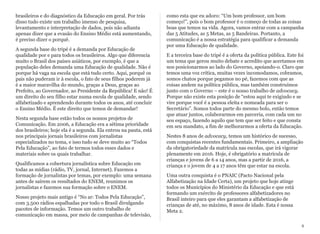 brasileiros e do diagnóstico da Educação em geral. Por trás
disso tudo existe um trabalho imenso de pesquisa,
levantamento e interpretação de dados, pois não adianta
apenas dizer que a evasão do Ensino Médio está aumentando,
é preciso dizer o porquê.
A segunda base do tripé é a demanda por Educação de
qualidade por e para todos os brasileiros. Algo que diferencia
muito o Brasil dos países asiáticos, por exemplo, é que a
população deles demanda uma Educação de qualidade. Não é
porque há vaga na escola que está tudo certo. Aqui, porquê os
pais não puderam ir à escola, o fato de seus filhos poderem já
é a maior maravilha do mundo, graças a Deus, graças ao
Prefeito, ao Governador, ao Presidente da República! E não! É
um direito do seu filho estar numa escola de qualidade, sendo
alfabetizado e aprendendo durante todos os anos, até concluir
o Ensino Médio. É este direito que temos de demandar!
Nesta segunda base estão todos os nossos projetos de
Comunicação. Em 2006, a Educação era a sétima prioridade
dos brasileiros; hoje ela é a segunda. Ela entrou na pauta, está
nos principais jornais brasileiros com jornalistas
especializados no tema, e isso tudo se deve muito ao “Todos
Pela Educação”, ao fato de termos todos esses dados e
materiais sobre os quais trabalhar.
Qualificamos a cobertura jornalística sobre Educação em
todas as mídias (rádio, TV, jornal, Internet). Fazemos a
formação de jornalistas por temas, por exemplo: uma semana
antes de saírem os resultados do ENEM, reunimos os
jornalistas e fazemos sua formação sobre o ENEM.
Nosso projeto mais antigo é “No ar: Todos Pela Educação”,
com 3.500 rádios espalhadas por todo o Brasil divulgando
pacotes de informação. Temos um outro trabalho de
comunicação em massa, por meio de campanhas de televisão,
como esta que eu adoro: “Um bom professor, um bom
começo!”, pois o bom professor é o começo de todas as coisas
boas que temos na vida. Agora, vamos entrar com a campanha
das 5 Atitudes, as 5 Metas, as 5 Bandeiras. Portanto, a
comunicação é a nossa estratégia para qualificar a demanda
por uma Educação de qualidade.
E a terceira base do tripé é a oferta da política pública. Este foi
um tema que gerou muito debate e acredito que acertamos em
nos posicionarmos ao lado do Governo, apoiando-o. Claro que
temos uma voz crítica, muitas vezes incomodamos, cobramos,
somos chatos porque pegamos no pé, fazemos com que as
coisas andem na política pública, mas também construímos
junto com o Governo – este é o nosso trabalho de advocacy.
Porque não existe esta posição de “estou aqui te exigindo e se
vire porque você é a pessoa eleita e nomeada para ser o
Secretário”. Somos todos parte do mesmo bolo, então temos
que atuar juntos, colaborarmos em parceria, com cada um no
seu espaço, fazendo aquilo que tem que ser feito e que consta
em seu mandato, a fim de melhorarmos a oferta da Educação.
Nestes 8 anos de advocacy, temos um histórico de sucesso,
com conquistas recentes fundamentais. Primeiro, a ampliação
da obrigatoriedade da matrícula nas escolas, que irá vigorar
plenamente em 2016. Hoje, é obrigatório a matrícula de
crianças e jovens de 6 a 14 anos, mas a partir de 2016, a
criança e o jovem de 4 a 17 anos têm que estar na escola.
Uma outra conquista é o PNAIC (Pacto Nacional pela
Alfabetização na Idade Certa), um projeto que hoje atinge
todos os Municípios do Ministério da Educação e que está
formando um exército de professores alfabetizadores no
Brasil inteiro para que eles garantam a alfabetização de
crianças de até, no máximo, 8 anos de idade. Esta é nossa
Meta 2.
8
 