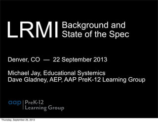 Background and
State of the Spec
Denver, CO — 22 September 2013
Michael Jay, Educational Systemics
Dave Gladney, AEP, AAP PreK-12 Learning Group
LRMI
Thursday, September 26, 2013
 