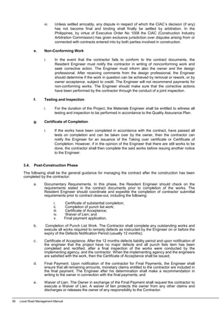 vi. Unless settled amicably, any dispute in respect of which the CIAC’s decision (if any)
has not become final and binding shall finally be settled by arbitration. In the
Philippines, by virtue of Executive Order No 1008 the CIAC (Construction Industry
Arbitration Commission) has given exclusive jurisdiction over disputes arising from or
connected with contracts entered into by both parties involved in construction.
e. Non-Conforming Work
i. In the event that the contractor fails to conform to the contract documents, the
Resident Engineer must notify the contractor in writing of nonconforming work and
seek corrective action. The Engineer must inform also the owner and the design
professional. After receiving comments from the design professional, the Engineer
should determine if the work in question can be achieved by removal or rework, or by
owner acceptance, subject to credit. The Engineer will not recommend payments for
non-conforming works. The Engineer should make sure that the corrective actions
have been performed by the contractor through the conduct of a joint inspection.
f. Testing and Inspection
i. For the duration of the Project, the Materials Engineer shall be entitled to witness all
testing and inspection to be performed in accordance to the Quality Assurance Plan.
g. Certificate of Completion
i. If the works have been completed in accordance with the contract, have passed all
tests on completion and can be taken over by the owner, then the contractor can
notify the Engineer for an issuance of the Taking over certificate or Certificate of
Completion. However, if in the opinion of the Engineer that there are still works to be
done, the contractor shall then complete the said works before issuing another notice
to the Engineer.
3.4. Post-Construction Phase
The following shall be the general guidance for managing the contract after the construction has been
completed by the contractor:
a. Documentary Requirements. In this phase, the Resident Engineer should check on the
requirements stated in the contract documents prior to completion of the works. The
Resident Engineer should coordinate and expedite the completion of contractor submittal
requirements prior to contract close-out, including the following:
i. Certificate of substantial completion;
ii. Completion of punch list work;
iii. Certificate of Acceptance;
iv. Waiver of Lien; and
v. Final payment application.
b. Completion of Punch List Work. The Contractor shall complete any outstanding works and
execute all works required to remedy defects as instructed by the Engineer on or before the
expiry of the Defects Notification Period (usually 12 months);
c. Certificate of Acceptance. After the 12 months defects liability period and upon notification of
the engineer that the project have no major defects and all punch lists item has been
completed and rectified, after a final inspection of the works were conducted by the
implementing agency, and the contractor. When the implementing agency and the engineers
are satisfied with the work, then the Certificate of Acceptance shall be issued;
d. Final Payment. Upon notification of the contractor for Final Payments, the Engineer shall
ensure that all remaining amounts, monetary claims entitled to the contractor are included in
the final payment. The Engineer after his determination shall make a recommendation in
writing to the owner in connection with the final payments; and
e. Waiver of Lien. The Owner in exchange of the Final Payment shall request the contractor to
execute a Waiver of Lien. A waiver of lien protects the owner from any other claims and
discharges or releases the owner of any responsibility to the Contractor.
95 Local Road Management Manual
 