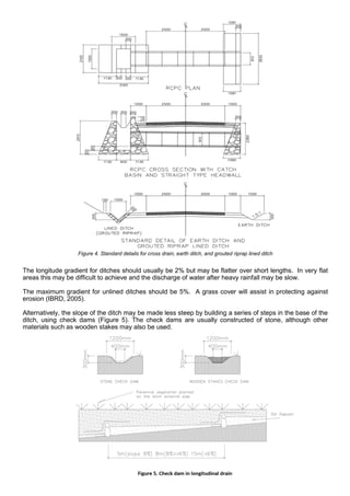 The longitude gradient for ditches should usually be 2% but may be flatter over short lengths. In very flat
areas this may be difficult to achieve and the discharge of water after heavy rainfall may be slow.
The maximum gradient for unlined ditches should be 5%. A grass cover will assist in protecting against
erosion (IBRD, 2005).
Alternatively, the slope of the ditch may be made less steep by building a series of steps in the base of the
ditch, using check dams (Figure 5). The check dams are usually constructed of stone, although other
materials such as wooden stakes may also be used.
Figure 4. Standard details for cross drain, earth ditch, and grouted riprap lined ditch
 
