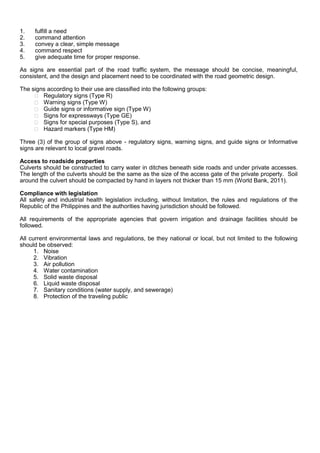 1. fulfill a need
2. command attention
3. convey a clear, simple message
4. command respect
5. give adequate time for proper response.
As signs are essential part of the road traffic system, the message should be concise, meaningful,
consistent, and the design and placement need to be coordinated with the road geometric design.
The signs according to their use are classified into the following groups:
 Regulatory signs (Type R)
 Warning signs (Type W)
 Guide signs or informative sign (Type W)
 Signs for expressways (Type GE)
 Signs for special purposes (Type S), and
 Hazard markers (Type HM)
Three (3) of the group of signs above - regulatory signs, warning signs, and guide signs or Informative
signs are relevant to local gravel roads.
Access to roadside properties
Culverts should be constructed to carry water in ditches beneath side roads and under private accesses.
The length of the culverts should be the same as the size of the access gate of the private property. Soil
around the culvert should be compacted by hand in layers not thicker than 15 mm (World Bank, 2011).
Compliance with legislation
All safety and industrial health legislation including, without limitation, the rules and regulations of the
Republic of the Philippines and the authorities having jurisdiction should be followed.
All requirements of the appropriate agencies that govern irrigation and drainage facilities should be
followed.
All current environmental laws and regulations, be they national or local, but not limited to the following
should be observed:
1. Noise
2. Vibration
3. Air pollution
4. Water contamination
5. Solid waste disposal
6. Liquid waste disposal
7. Sanitary conditions (water supply, and sewerage)
8. Protection of the traveling public
 