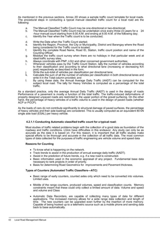 As mentioned in the previous sections, Annex 2D shows a sample traffic count template for local roads.
The procedural steps in conducting a typical manual classified traffic count for a local road are the
following:
a. The Manual Classified Traffic Count may be one-directional or two-directional;
b. The Manual Classified Traffic Count may be undertaken once every three (3) years for a 24
-hour manual count starting from 6:00 A.M. and ending at 6:00 A.M. of the following day;
c. Identify the Year when the Traffic count is to be conducted;
d. Write the Date when the Traffic Count started;
e. Identify the Region, Province, the City or Municipality, District and Barangay where the Road
being considered for the Traffic count is located;
f. Identify the complete Road Name, Road ID, Station, traffic count position and name of the
Counting Officer;
g. Mobilize the traffic count survey when there are no holidays in that particular week and at
ideal traffic survey sites;
h. Always coordinate with PNP, LGU and other concerned government authorities;
i. Whenever vehicles pass by the Traffic Count Station, tally the number of vehicles according
to their classification and according to what directional lane (increasing or decreasing Km
post) respectively as described in the form;
j. Write the sub-total of vehicles per classification per directional lane;
k. Calculate the sum of all the number of vehicles per classification in both directional lanes and
write it in the Total column provided; and
l. By using these data, the Annual Average Daily Traffic (AADT) can be computed for the
subject local road. The tally for Heavy Vehicles is computed as a percentage of the total
traffic.
As a standard practice, only the average Annual Daily Traffic (AADT) is used in the design of roads
Performance of a pavement is mostly a function of the total traffic. The traffic-induced deformations of
properly designed unpaved roads are restricted to the upper portion of the gravel surfacing. On the other
hand, the percentage of heavy vehicles of a traffic volume is used in the design of paved roads (whether
ACP or PCCP).
As the loads of cars do not contribute significantly to structural damage of paved surfaces, the percentage
of heavy vehicles and their axle loadings are considered. This is usually computed as an equivalent 80 kN
single axle load (ESAL) per heavy vehicle.
4.2.1.1 Conducting Automatic classified traffic count for a typical road:
Most studies of traffic related problems begin with the collection of a good data as foundation of the
roadway and traffic conditions. LGUs have difficulties in this endeavor. Any study can only be as
accurate as the data it is based on. For this reason, it is important that all traffic studies make
special efforts to be thorough and accurate in the collection of all traffic data. The most common
types of data collected for the purposes of traffic engineering are vehicle volume and speed data
Reasons for Counting
• To know what is happening on the network.
• Track trends to assist in the production of annual average daily traffic (AADT).
• Assist in the prediction of future trends, e.g. if a new road is constructed.
• Basic information used in the economic appraisal of any project. Fundamental base data
necessary to rank projects in order of priority.
• Basis for determining Road Geometrics for improvements and Pavement thickness.
Types of Counters (Automated Traffic Classifiers—ATC)
• Basic range of early counters, counted axles only which need to be converted into volumes.
Limited uses.
• Middle of the range counters, produced volumes, speed and classification counts. Memory
constraints meant that these could only collect a limited amount of data. Volume and speed
and volume and Class
• Automatic Data Recorders, are capable of collecting many types of data for different
applications. The increased memory allows for a wide range data collection and length of
time. The new counters can be upgraded even further by the insertion of more memory.
Capable of being hooked up to a telemetric source such as a mobile phone and sending data
back to base automatically.
43 Local Road Management Manual
 