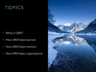 T O P I C S
• What is LRM?
• How LRM helps learners
• How LRM helps mentors
• How LRM helps organizations
 