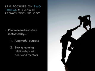 L R M F O C U S E S O N T W O
T H I N G S M I S S I N G I N
L E G A C Y T E C H N O L O G Y:
• People learn best when
motivated by…
1. A powerful purpose
2. Strong learning
relationships with
peers and mentors
 