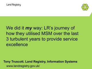 We did it my way: LR’s journey of
 how they utilised MSM over the last
 3 turbulent years to provide service
 excellence


Tony Truscott. Land Registry, Information Systems
  www.landregistry.gov.uk/
 