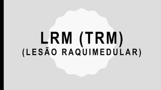 LRM (TRM)
(LESÃO RAQUIMEDULAR )
 