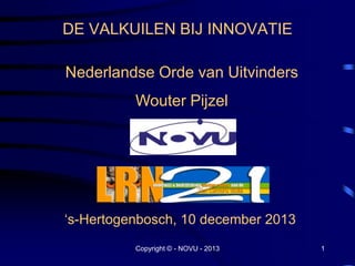 DE VALKUILEN BIJ INNOVATIE
Nederlandse Orde van Uitvinders
Wouter Pijzel

„s-Hertogenbosch, 10 december 2013
Copyright © - NOVU - 2013

1

 