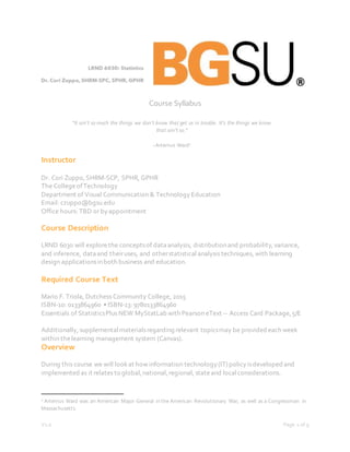 V1.0 Page 1 of 9
Course Syllabus
Instructor
Dr. Cori Zuppo,SHRM-SCP, SPHR, GPHR
The CollegeofTechnology
Department of Visual Communication & Technology Education
Email: czuppo@bgsu.edu
Office hours: TBD or byappointment
Course Description
LRND 6030 will explorethe conceptsof dataanalysis, distributionand probability,variance,
and inference, dataand theiruses, and otherstatistical analysis techniques, with learning
design applicationsinboth business and education.
Required Course Text
Mario F. Triola, Dutchess Community College, 2015
ISBN-10: 0133864960 • ISBN-13: 9780133864960
Essentials of StatisticsPlus NEW MyStatLab with Pearson eText -- Access Card Package,5/E
Additionally,supplemental materialsregarding relevant topicsmay be provided each week
within thelearning management system (Canvas).
Overview
During this course we will lookat how information technology (IT)policy isdeveloped and
implemented as it relates to global,national,regional, stateand localconsiderations.
1 Artemus Ward was an American Major General in the American Revolutionary War, as well as a Congressman in
Massachusetts.
“It ain’t so much the things we don’t know that get us in trouble. It’s the things we know
that ain’t so.”
~Artemus Ward1
 