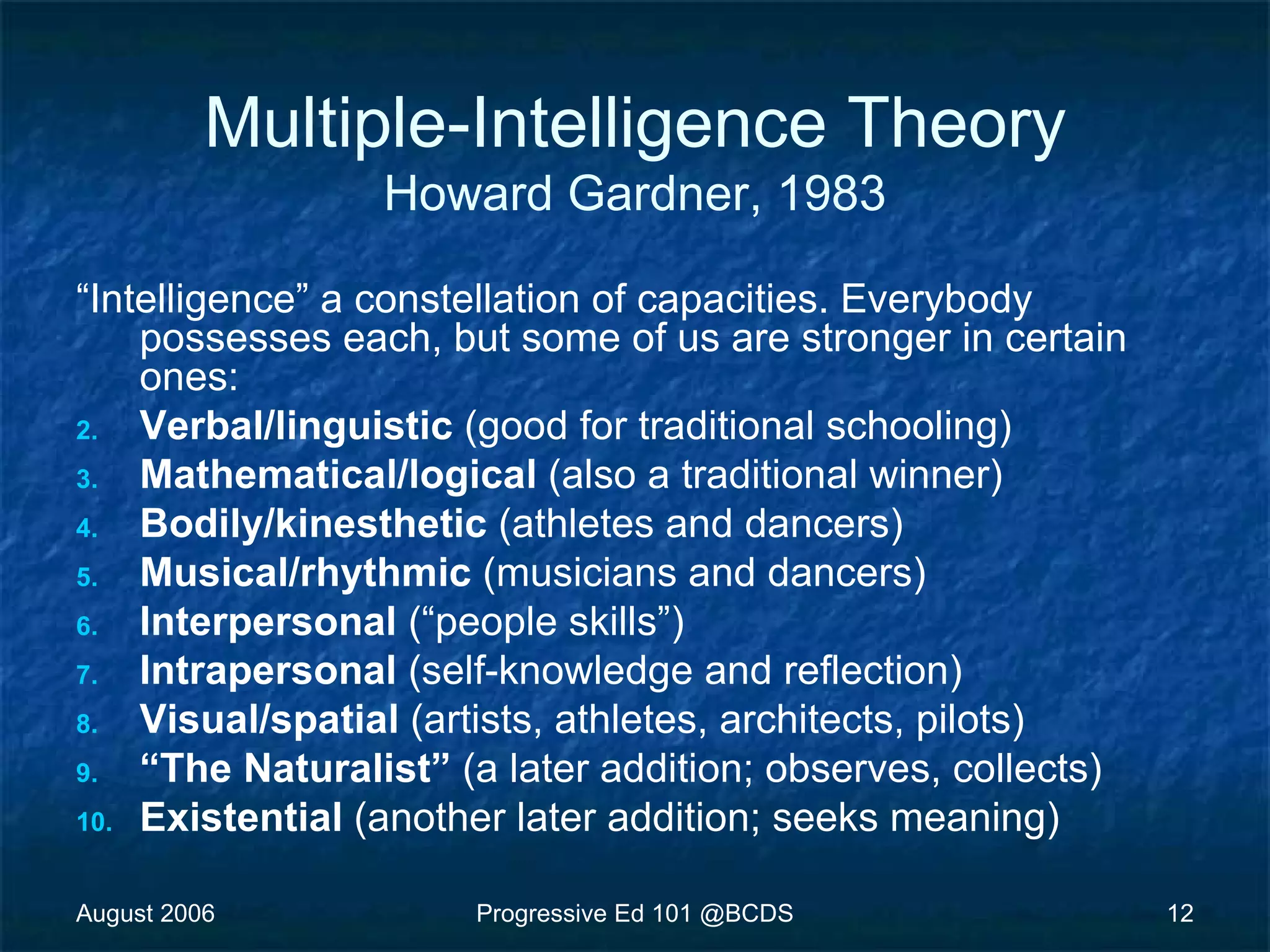 August 2006 Progressive Ed 101 @BCDS 12
Multiple-Intelligence Theory
Howard Gardner, 1983
“Intelligence” a constellation of capacities. Everybody
possesses each, but some of us are stronger in certain
ones:
2. Verbal/linguistic (good for traditional schooling)
3. Mathematical/logical (also a traditional winner)
4. Bodily/kinesthetic (athletes and dancers)
5. Musical/rhythmic (musicians and dancers)
6. Interpersonal (“people skills”)
7. Intrapersonal (self-knowledge and reflection)
8. Visual/spatial (artists, athletes, architects, pilots)
9. “The Naturalist” (a later addition; observes, collects)
10. Existential (another later addition; seeks meaning)
 